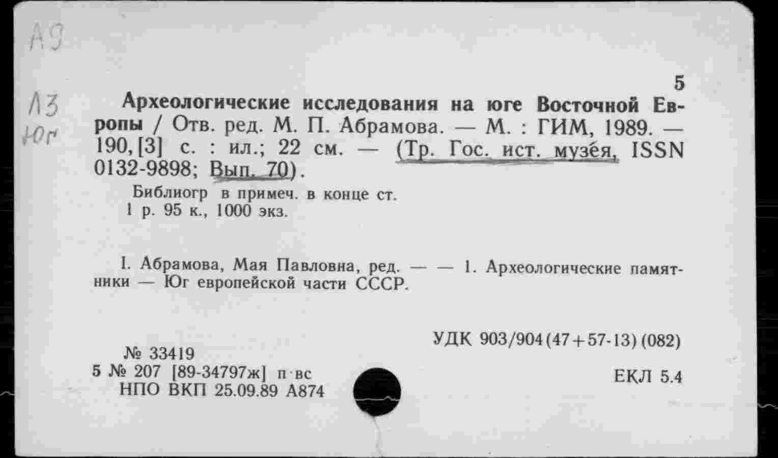 ﻿ivj
/ІЗ
5
Археологические исследования на юге Восточной Европы / Отв. ред. М. П. Абрамова. — М. : ГИМ, 1989. — 190, [3] с. : ил.; 22 см. — (Тр. Гос, ист, музея, ISSN 0132-9898; Вып, 70).	------------------
Библиогр в примем, в конце ст.
1 р. 95 к., 1000 экз.
I. Абрамова, Мая Павловна, ред. — — 1. Археологические памятники — Юг европейской части СССР.
Ws 33419
5 № 207 [89-34797ж] п вс НПО ВКП 25.09.89 А874
УДК 903/904(47 + 57-13) (082)
ЕКЛ 5.4